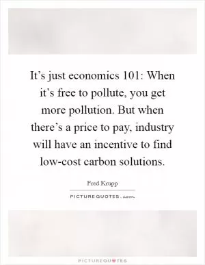 It’s just economics 101: When it’s free to pollute, you get more pollution. But when there’s a price to pay, industry will have an incentive to find low-cost carbon solutions Picture Quote #1