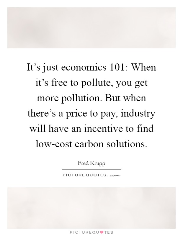 It's just economics 101: When it's free to pollute, you get more pollution. But when there's a price to pay, industry will have an incentive to find low-cost carbon solutions Picture Quote #1