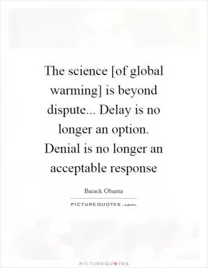 The science [of global warming] is beyond dispute... Delay is no longer an option. Denial is no longer an acceptable response Picture Quote #1