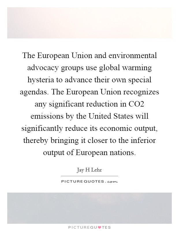 The European Union and environmental advocacy groups use global warming hysteria to advance their own special agendas. The European Union recognizes any significant reduction in CO2 emissions by the United States will significantly reduce its economic output, thereby bringing it closer to the inferior output of European nations Picture Quote #1