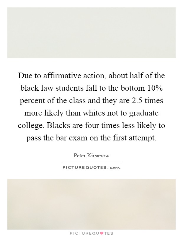 Due to affirmative action, about half of the black law students fall to the bottom 10% percent of the class and they are 2.5 times more likely than whites not to graduate college. Blacks are four times less likely to pass the bar exam on the first attempt Picture Quote #1