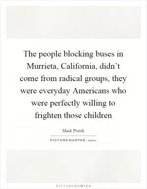 The people blocking buses in Murrieta, California, didn’t come from radical groups, they were everyday Americans who were perfectly willing to frighten those children Picture Quote #1