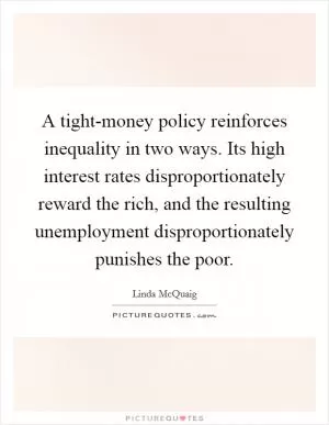 A tight-money policy reinforces inequality in two ways. Its high interest rates disproportionately reward the rich, and the resulting unemployment disproportionately punishes the poor Picture Quote #1