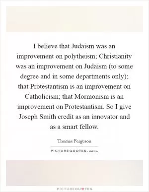 I believe that Judaism was an improvement on polytheism; Christianity was an improvement on Judaism (to some degree and in some departments only); that Protestantism is an improvement on Catholicism; that Mormonism is an improvement on Protestantism. So I give Joseph Smith credit as an innovator and as a smart fellow Picture Quote #1
