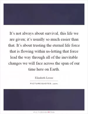 It’s not always about survival, this life we are given; it’s usually so much easier than that. It’s about trusting the eternal life force that is flowing within us-letting that force lead the way through all of the inevitable changes we will face across the span of our time here on Earth Picture Quote #1