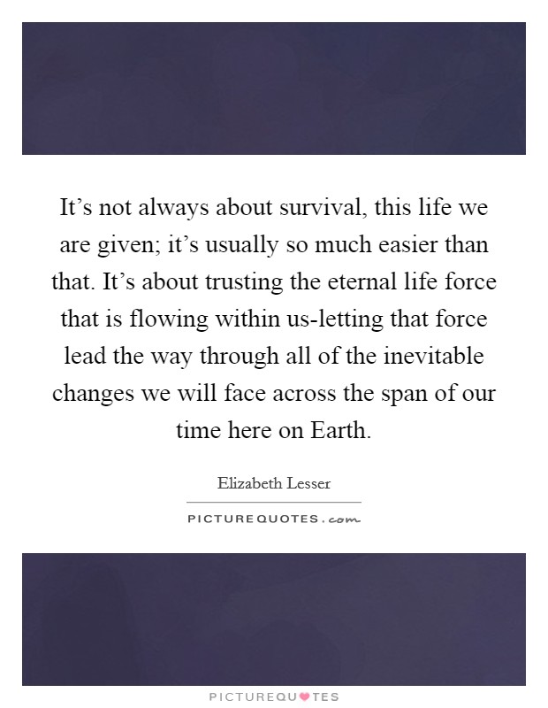It's not always about survival, this life we are given; it's usually so much easier than that. It's about trusting the eternal life force that is flowing within us-letting that force lead the way through all of the inevitable changes we will face across the span of our time here on Earth Picture Quote #1