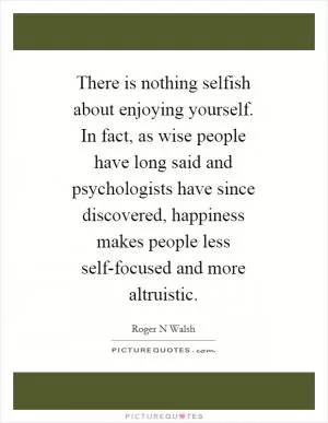 There is nothing selfish about enjoying yourself. In fact, as wise people have long said and psychologists have since discovered, happiness makes people less self-focused and more altruistic Picture Quote #1