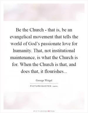 Be the Church - that is, be an evangelical movement that tells the world of God’s passionate love for humanity. That, not institutional maintenance, is what the Church is for. When the Church is that, and does that, it flourishes Picture Quote #1