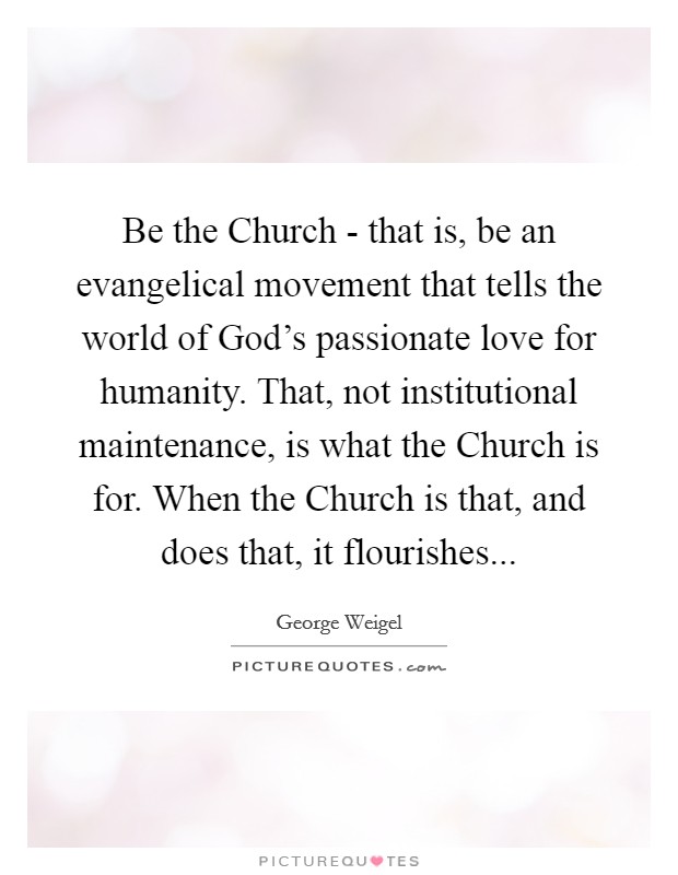 Be the Church - that is, be an evangelical movement that tells the world of God's passionate love for humanity. That, not institutional maintenance, is what the Church is for. When the Church is that, and does that, it flourishes Picture Quote #1