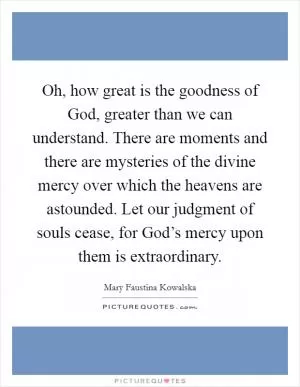 Oh, how great is the goodness of God, greater than we can understand. There are moments and there are mysteries of the divine mercy over which the heavens are astounded. Let our judgment of souls cease, for God’s mercy upon them is extraordinary Picture Quote #1