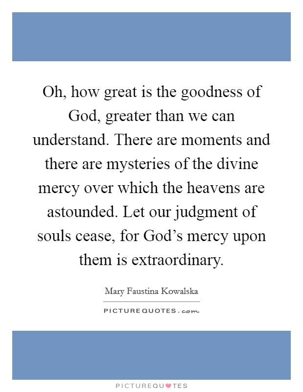 Oh, how great is the goodness of God, greater than we can understand. There are moments and there are mysteries of the divine mercy over which the heavens are astounded. Let our judgment of souls cease, for God's mercy upon them is extraordinary Picture Quote #1