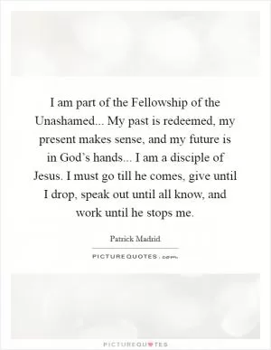 I am part of the Fellowship of the Unashamed... My past is redeemed, my present makes sense, and my future is in God’s hands... I am a disciple of Jesus. I must go till he comes, give until I drop, speak out until all know, and work until he stops me Picture Quote #1