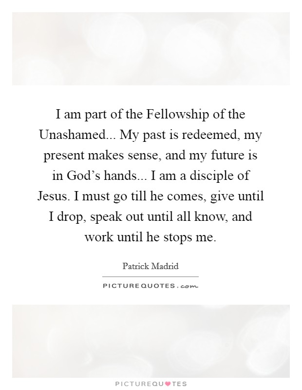 I am part of the Fellowship of the Unashamed... My past is redeemed, my present makes sense, and my future is in God's hands... I am a disciple of Jesus. I must go till he comes, give until I drop, speak out until all know, and work until he stops me Picture Quote #1