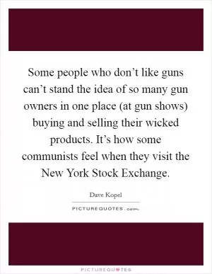 Some people who don’t like guns can’t stand the idea of so many gun owners in one place (at gun shows) buying and selling their wicked products. It’s how some communists feel when they visit the New York Stock Exchange Picture Quote #1