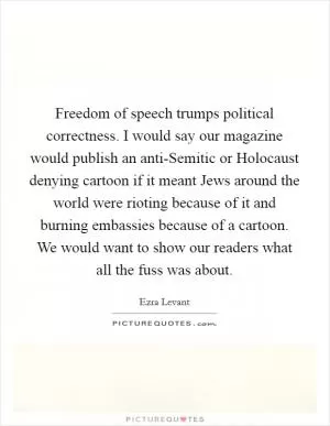 Freedom of speech trumps political correctness. I would say our magazine would publish an anti-Semitic or Holocaust denying cartoon if it meant Jews around the world were rioting because of it and burning embassies because of a cartoon. We would want to show our readers what all the fuss was about Picture Quote #1