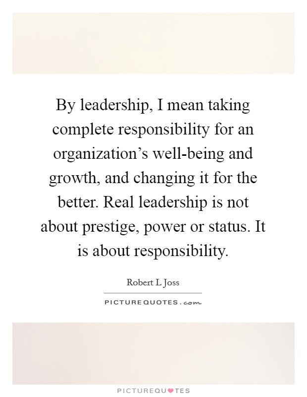 By leadership, I mean taking complete responsibility for an organization's well-being and growth, and changing it for the better. Real leadership is not about prestige, power or status. It is about responsibility Picture Quote #1