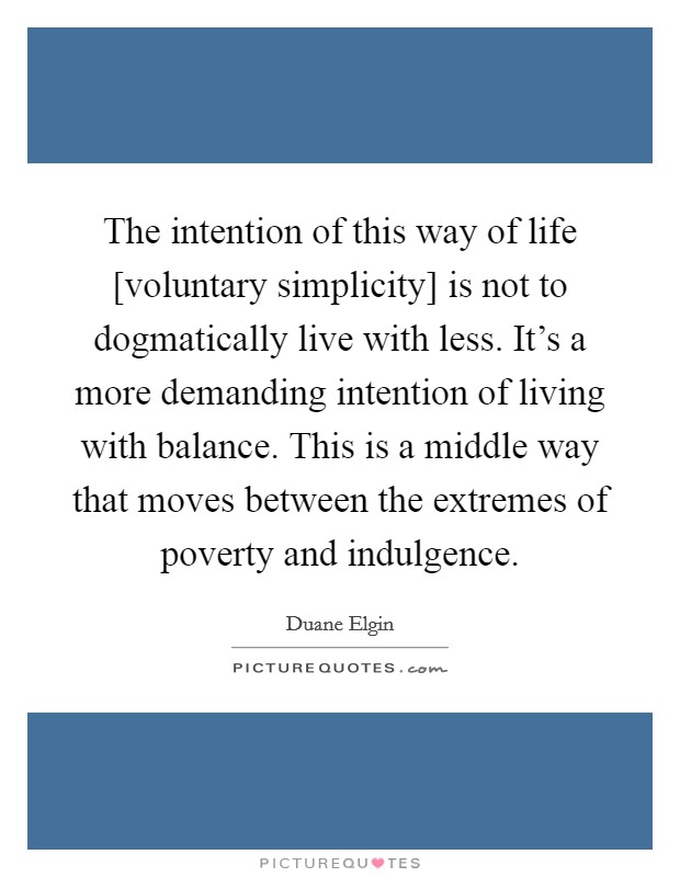 The intention of this way of life [voluntary simplicity] is not to dogmatically live with less. It's a more demanding intention of living with balance. This is a middle way that moves between the extremes of poverty and indulgence Picture Quote #1