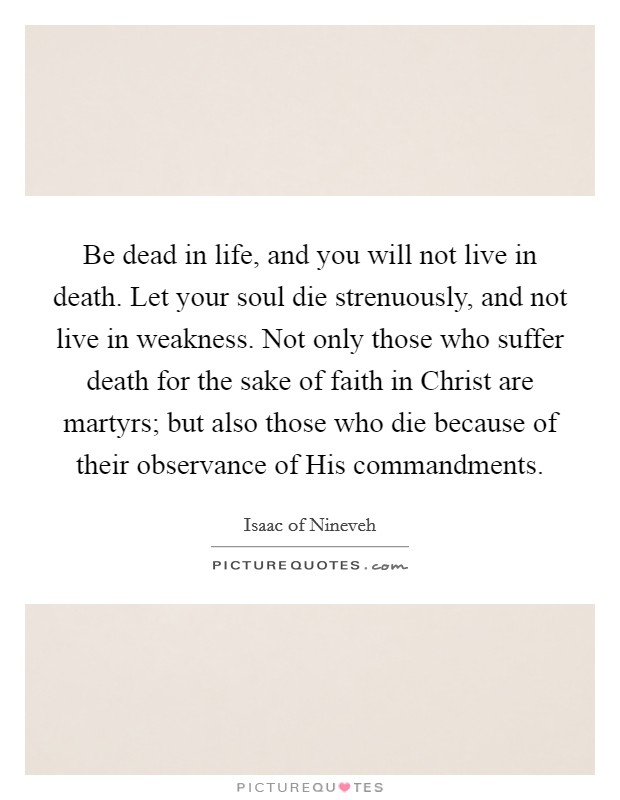 Be dead in life, and you will not live in death. Let your soul die strenuously, and not live in weakness. Not only those who suffer death for the sake of faith in Christ are martyrs; but also those who die because of their observance of His commandments Picture Quote #1