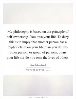 My philosophy is based on the principle of self-ownership. You own your life. To deny this is to imply that another person has a higher claim on your life than you do. No other person, or group of persons, owns your life nor do you own the lives of others Picture Quote #1