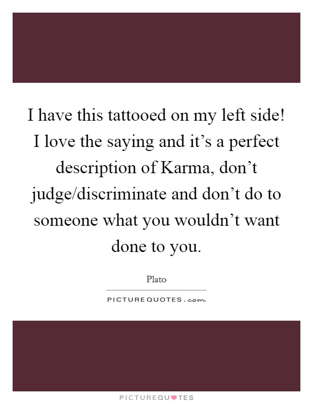 I have this tattooed on my left side! I love the saying and it's a perfect description of Karma, don't judge/discriminate and don't do to someone what you wouldn't want done to you Picture Quote #1