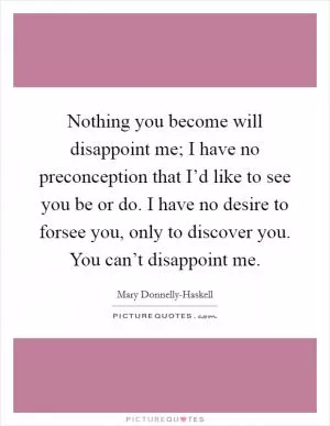 Nothing you become will disappoint me; I have no preconception that I’d like to see you be or do. I have no desire to forsee you, only to discover you. You can’t disappoint me Picture Quote #1