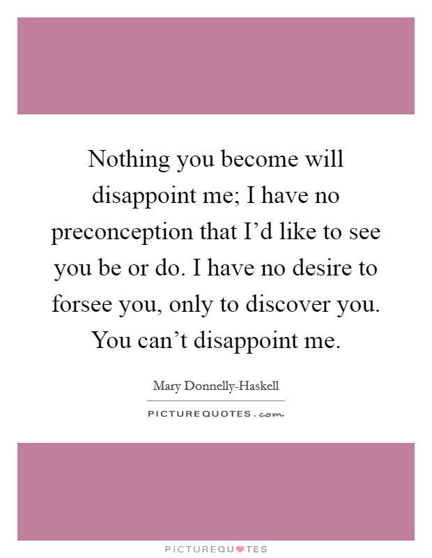 Nothing you become will disappoint me; I have no preconception that I'd like to see you be or do. I have no desire to forsee you, only to discover you. You can't disappoint me Picture Quote #1