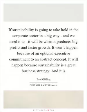 If sustainability is going to take hold in the corporate sector in a big way - and we need it to - it will be when it produces big profits and faster growth. It won’t happen because of an optional executive commitment to an abstract concept. It will happen because sustainability is a great business strategy. And it is Picture Quote #1