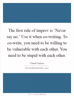 The first rule of improv is ‘Never say no.’ Use it when co-writing. To co-write, you need to be willing to be vulnerable with each other. You need to be stupid with each other Picture Quote #1