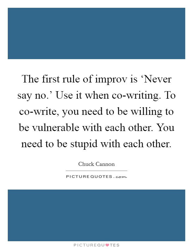 The first rule of improv is ‘Never say no.' Use it when co-writing. To co-write, you need to be willing to be vulnerable with each other. You need to be stupid with each other Picture Quote #1
