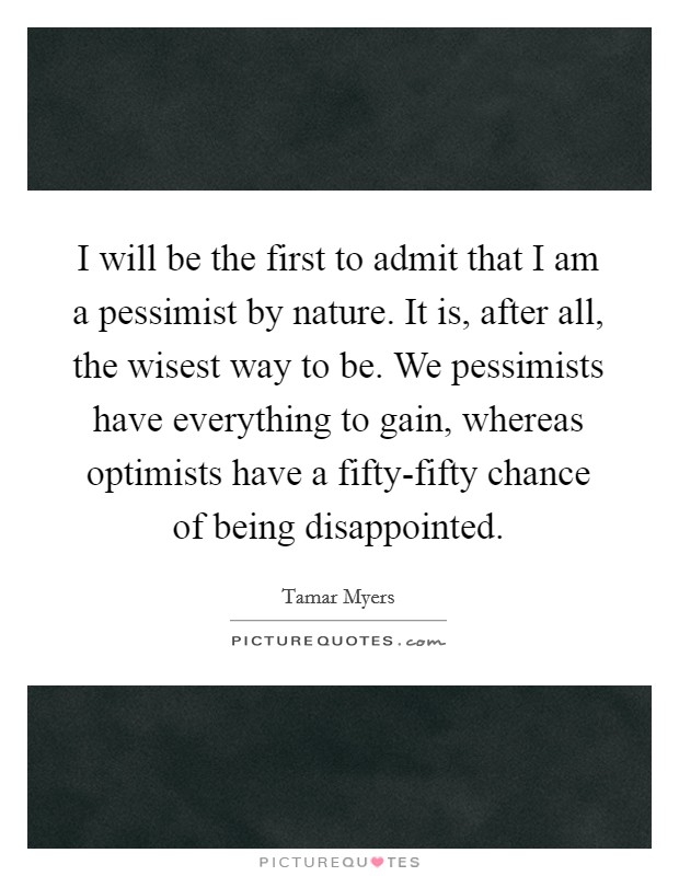 I will be the first to admit that I am a pessimist by nature. It is, after all, the wisest way to be. We pessimists have everything to gain, whereas optimists have a fifty-fifty chance of being disappointed Picture Quote #1