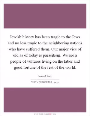 Jewish history has been tragic to the Jews and no less tragic to the neighboring nations who have suffered them. Our major vice of old as of today is parasitism. We are a people of vultures living on the labor and good fortune of the rest of the world Picture Quote #1