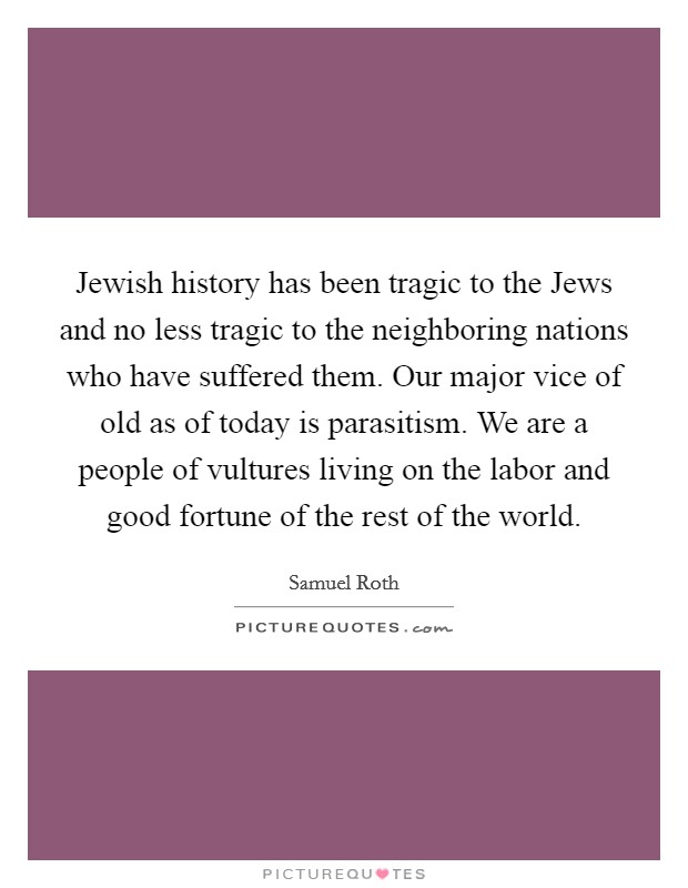 Jewish history has been tragic to the Jews and no less tragic to the neighboring nations who have suffered them. Our major vice of old as of today is parasitism. We are a people of vultures living on the labor and good fortune of the rest of the world Picture Quote #1