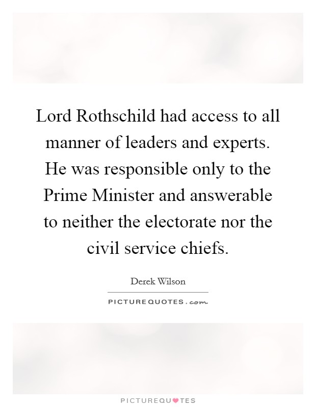 Lord Rothschild had access to all manner of leaders and experts. He was responsible only to the Prime Minister and answerable to neither the electorate nor the civil service chiefs Picture Quote #1