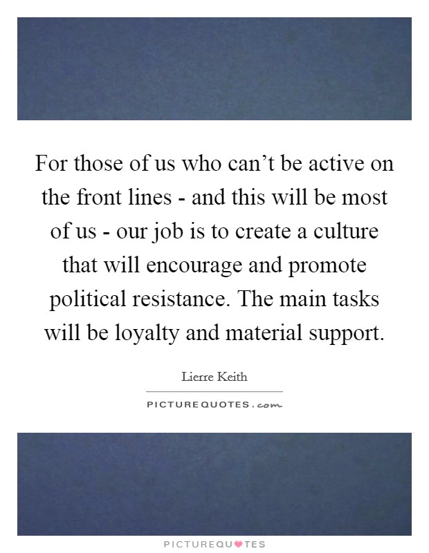 For those of us who can't be active on the front lines - and this will be most of us - our job is to create a culture that will encourage and promote political resistance. The main tasks will be loyalty and material support Picture Quote #1