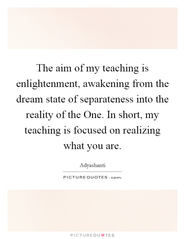 The aim of my teaching is enlightenment, awakening from the dream state of separateness into the reality of the One. In short, my teaching is focused on realizing what you are Picture Quote #1