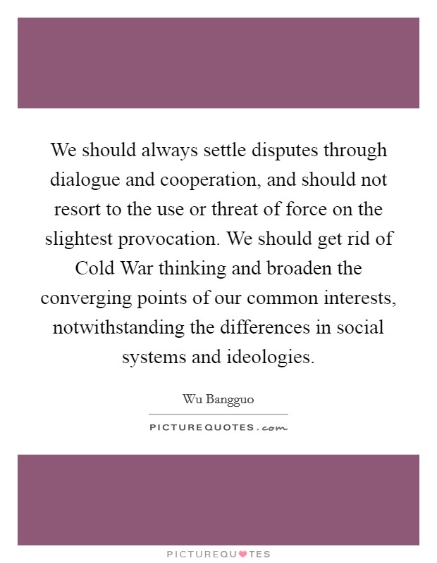 We should always settle disputes through dialogue and cooperation, and should not resort to the use or threat of force on the slightest provocation. We should get rid of Cold War thinking and broaden the converging points of our common interests, notwithstanding the differences in social systems and ideologies Picture Quote #1