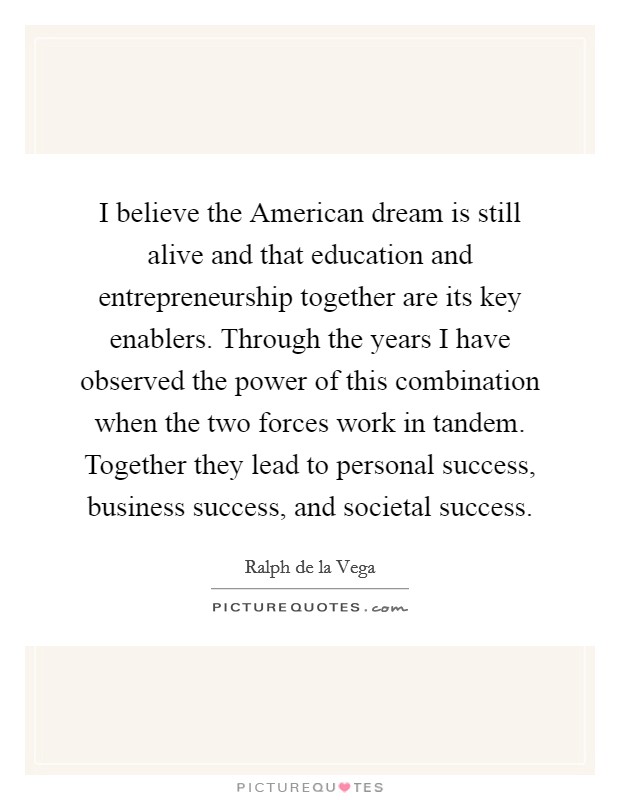 I believe the American dream is still alive and that education and entrepreneurship together are its key enablers. Through the years I have observed the power of this combination when the two forces work in tandem. Together they lead to personal success, business success, and societal success Picture Quote #1