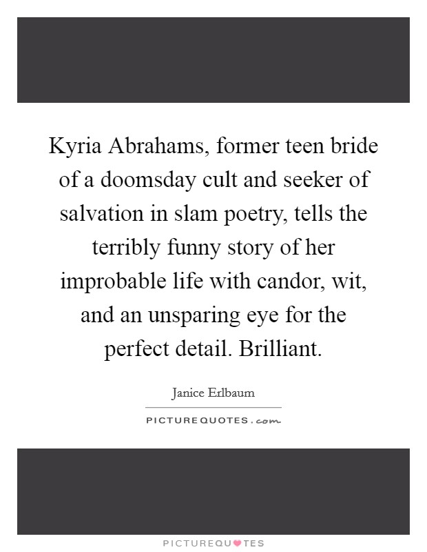 Kyria Abrahams, former teen bride of a doomsday cult and seeker of salvation in slam poetry, tells the terribly funny story of her improbable life with candor, wit, and an unsparing eye for the perfect detail. Brilliant Picture Quote #1