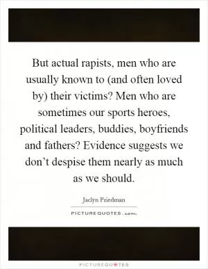 But actual rapists, men who are usually known to (and often loved by) their victims? Men who are sometimes our sports heroes, political leaders, buddies, boyfriends and fathers? Evidence suggests we don’t despise them nearly as much as we should Picture Quote #1