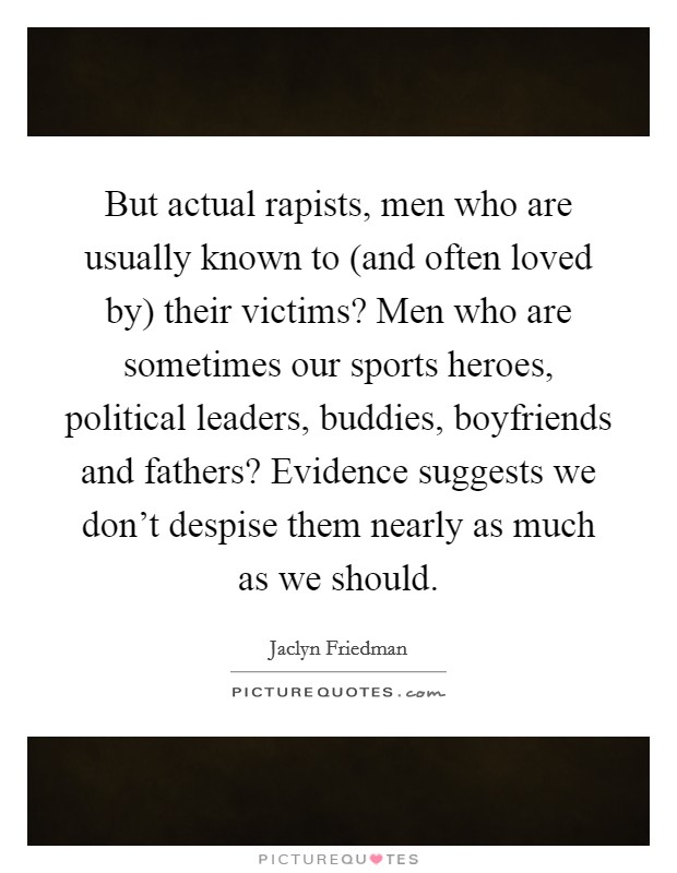 But actual rapists, men who are usually known to (and often loved by) their victims? Men who are sometimes our sports heroes, political leaders, buddies, boyfriends and fathers? Evidence suggests we don't despise them nearly as much as we should Picture Quote #1