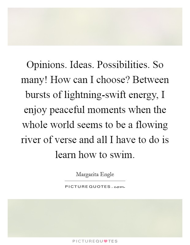 Opinions. Ideas. Possibilities. So many! How can I choose? Between bursts of lightning-swift energy, I enjoy peaceful moments when the whole world seems to be a flowing river of verse and all I have to do is learn how to swim Picture Quote #1