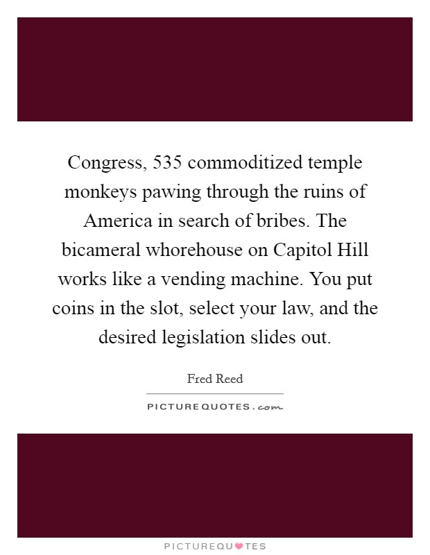 Congress, 535 commoditized temple monkeys pawing through the ruins of America in search of bribes. The bicameral whorehouse on Capitol Hill works like a vending machine. You put coins in the slot, select your law, and the desired legislation slides out Picture Quote #1