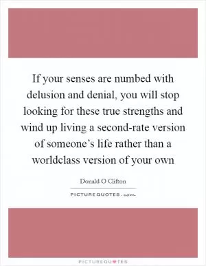 If your senses are numbed with delusion and denial, you will stop looking for these true strengths and wind up living a second-rate version of someone’s life rather than a worldclass version of your own Picture Quote #1