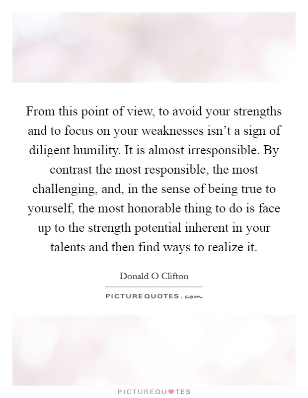 From this point of view, to avoid your strengths and to focus on your weaknesses isn't a sign of diligent humility. It is almost irresponsible. By contrast the most responsible, the most challenging, and, in the sense of being true to yourself, the most honorable thing to do is face up to the strength potential inherent in your talents and then find ways to realize it Picture Quote #1