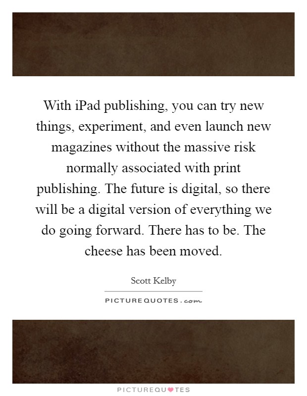 With iPad publishing, you can try new things, experiment, and even launch new magazines without the massive risk normally associated with print publishing. The future is digital, so there will be a digital version of everything we do going forward. There has to be. The cheese has been moved Picture Quote #1