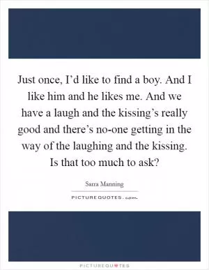 Just once, I’d like to find a boy. And I like him and he likes me. And we have a laugh and the kissing’s really good and there’s no-one getting in the way of the laughing and the kissing. Is that too much to ask? Picture Quote #1