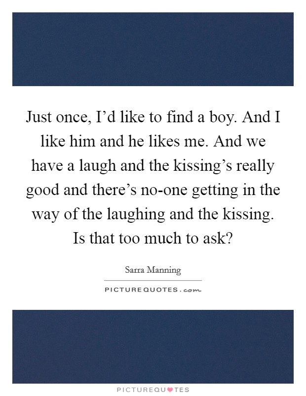 Just once, I'd like to find a boy. And I like him and he likes me. And we have a laugh and the kissing's really good and there's no-one getting in the way of the laughing and the kissing. Is that too much to ask? Picture Quote #1