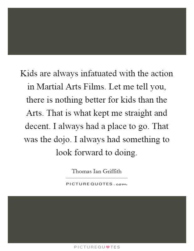 Kids are always infatuated with the action in Martial Arts Films. Let me tell you, there is nothing better for kids than the Arts. That is what kept me straight and decent. I always had a place to go. That was the dojo. I always had something to look forward to doing Picture Quote #1