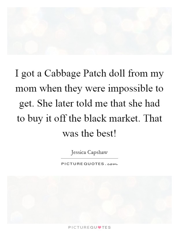 I got a Cabbage Patch doll from my mom when they were impossible to get. She later told me that she had to buy it off the black market. That was the best! Picture Quote #1
