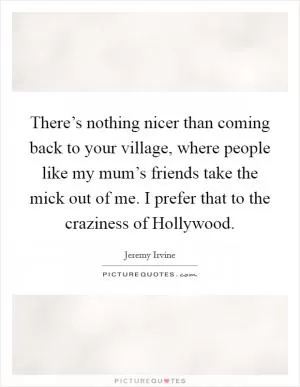 There’s nothing nicer than coming back to your village, where people like my mum’s friends take the mick out of me. I prefer that to the craziness of Hollywood Picture Quote #1